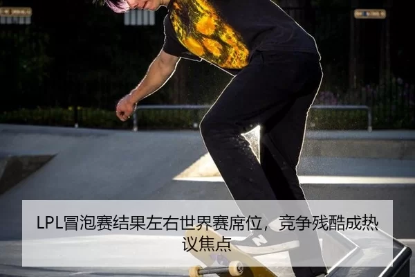 LPL冒泡赛结果左右世界赛席位，竞争残酷成热议焦点